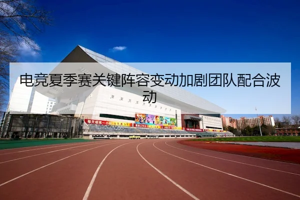 电竞夏季赛关键阵容变动加剧团队配合波动